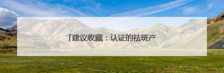 建议收藏：认证的祛斑产品，实力品质口碑相传！